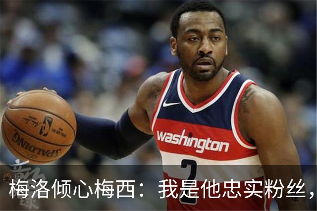 梅洛倾心梅西：我是他忠实粉丝，称其为历史最佳